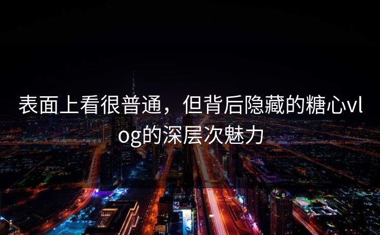 表面上看很普通，但背后隐藏的糖心vlog的深层次魅力