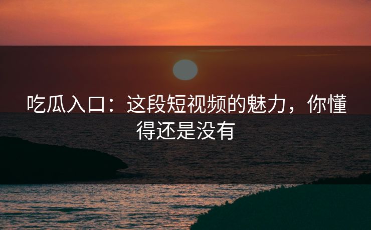 吃瓜入口：这段短视频的魅力，你懂得还是没有