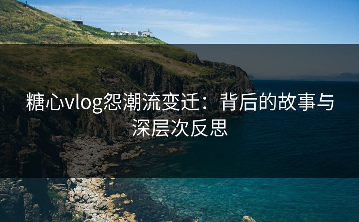 糖心vlog怨潮流变迁:背后的故事与深层次反思 糖心vlog怨潮流变迁:背后的故事与深层次反思