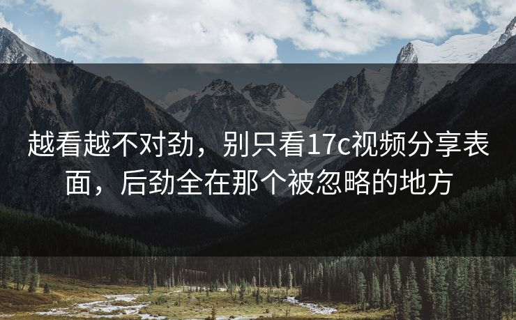 越看越不对劲，别只看17c视频分享表面，后劲全在那个被忽略的地方