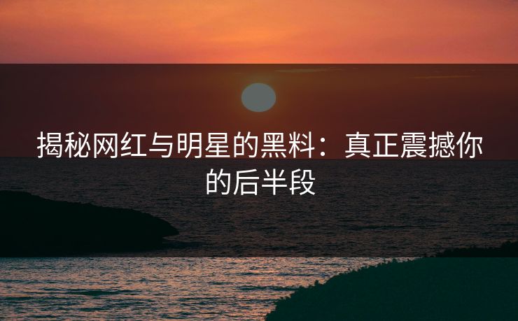 揭秘网红与明星的黑料：真正震撼你的后半段