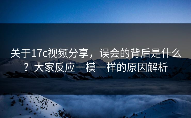 关于<strong>17C</strong>视频分享，误会的背后是什么？大家反应一模一样的原因解析