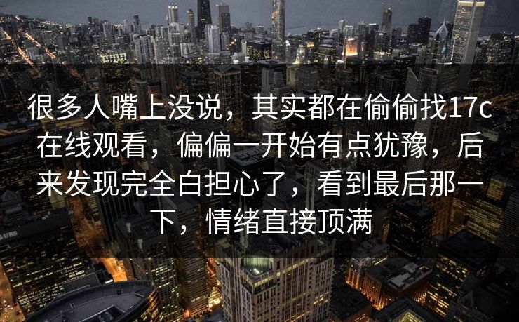 很多人嘴上没说，其实都在偷偷找17c在线观看，偏偏一开始有点犹豫，后来发现完全白担心了，看到最后那一下，情绪直接顶满