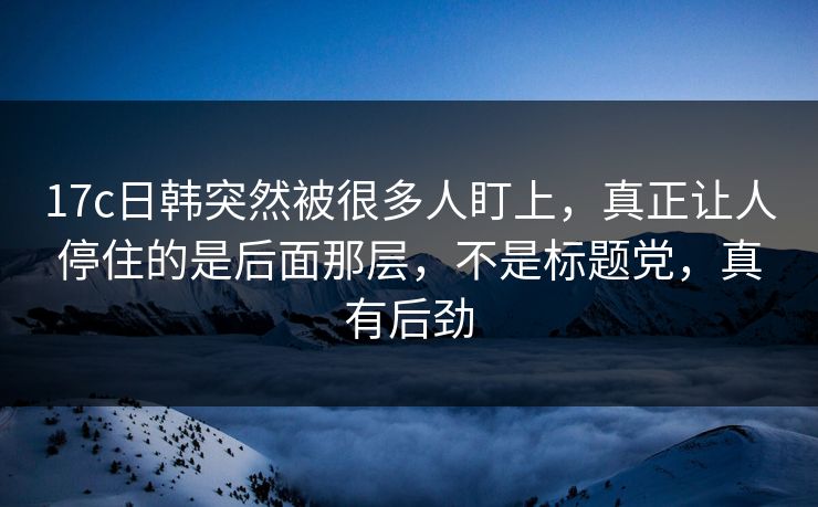 <strong>17C</strong>日韩突然被很多人盯上，真正让人停住的是后面那层，不是标题党，真有后劲