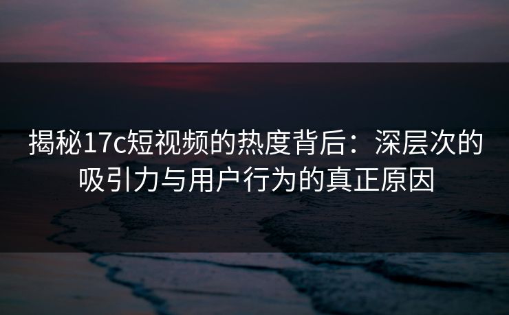 揭秘<strong>17C</strong>短视频的热度背后：深层次的吸引力与用户行为的真正原因