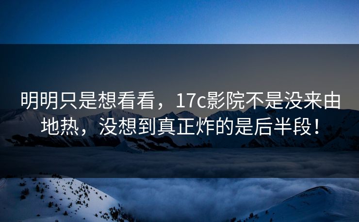 明明只是想看看，<strong>17C</strong>影院不是没来由地热，没想到真正炸的是后半段！